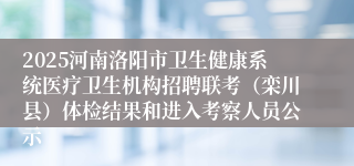 2025河南洛阳市卫生健康系统医疗卫生机构招聘联考(栾川县)体检结果和进入考察人员公示
