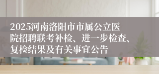 2025河南洛阳市市属公立医院招聘联考补检、进一步检查、复检结果及有关事宜公告
