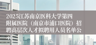 2025江苏南京医科大学第四附属医院(南京市浦口医院)招聘高层次人才拟聘用人员名单公示