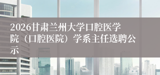 2026甘肃兰州大学口腔医学院（口腔医院）学系主任选聘公示
