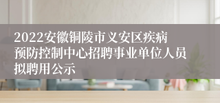2022安徽铜陵市义安区疾病预防控制中心招聘事业单位人员拟聘用公示