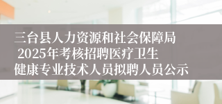 三台县人力资源和社会保障局  2025年考核招聘医疗卫生健康专业技术人员拟聘人员公示