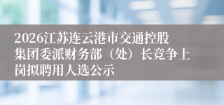 2026江苏连云港市交通控股集团委派财务部(处)长竞争上岗拟聘用人选公示