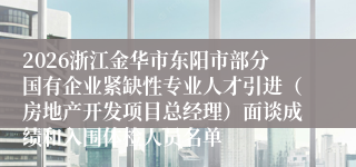 2026浙江金华市东阳市部分国有企业紧缺性专业人才引进（房地产开发项目总经理）面谈成绩和入围体检人员名单