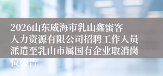 2026山东威海市乳山鑫蜜客人力资源有限公司招聘工作人员派遣至乳山市属国有企业取消岗位公告