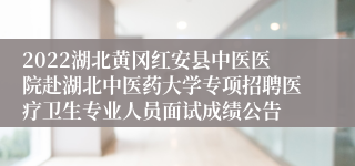 2022湖北黄冈红安县中医医院赴湖北中医药大学专项招聘医疗卫生专业人员面试成绩公告