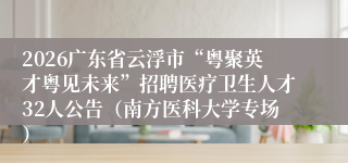 2026广东省云浮市“粤聚英才粤见未来”招聘医疗卫生人才32人公告(南方医科大学专场)