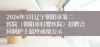 2026年3月辽宁朝阳市第二医院(朝阳市妇婴医院)招聘合同制护士最终成绩公示