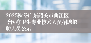 2025秋冬广东韶关市曲江区季医疗卫生专业技术人员招聘拟聘人员公示