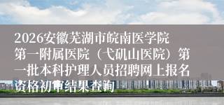 2026安徽芜湖市皖南医学院第一附属医院（弋矶山医院）第一批本科护理人员招聘网上报名资格初审结果查询
