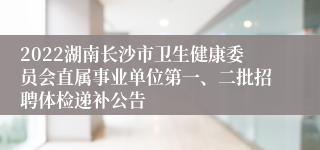 2022湖南长沙市卫生健康委员会直属事业单位第一、二批招聘体检递补公告