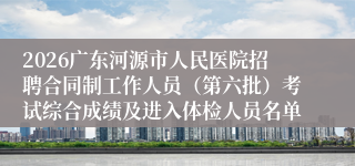 2026广东河源市人民医院招聘合同制工作人员(第六批)考试综合成绩及进入体检人员名单