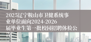 2025辽宁鞍山市卫健系统事业单位面向2024-2026届毕业生第一批校园招聘体检公告