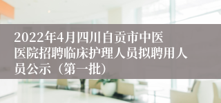 2022年4月四川自贡市中医医院招聘临床护理人员拟聘用人员公示（第一批）
