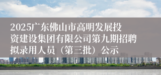2025广东佛山市高明发展投资建设集团有限公司第九期招聘拟录用人员（第三批）公示