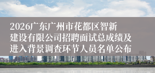 2026广东广州市花都区智新建设有限公司招聘面试总成绩及进入背景调查环节人员名单公布