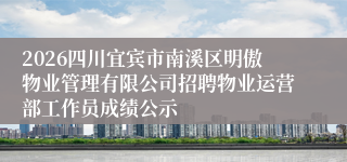 2026四川宜宾市南溪区明傲物业管理有限公司招聘物业运营部工作员成绩公示