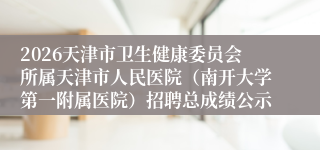 2026天津市卫生健康委员会所属天津市人民医院（南开大学第一附属医院）招聘总成绩公示