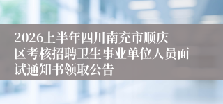 2026上半年四川南充市顺庆区考核招聘卫生事业单位人员面试通知书领取公告