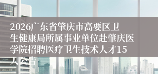 2026广东省肇庆市高要区卫生健康局所属事业单位赴肇庆医学院招聘医疗卫生技术人才15人公告