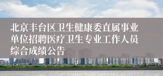 北京丰台区卫生健康委直属事业单位招聘医疗卫生专业工作人员综合成绩公告