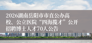 2026湖南岳阳市市直公办高校、公立医院“四海揽才”公开招聘博士人才70人公告