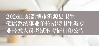 2026山东淄博市沂源县卫生健康系统事业单位招聘卫生类专业技术人员考试准考证打印公告