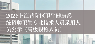 2026上海普陀区卫生健康系统招聘卫生专业技术人员录用人员公示（高级职称人员）