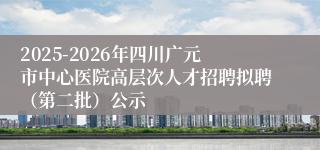 2025-2026年四川广元市中心医院高层次人才招聘拟聘（第二批）公示