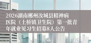2026湖南郴州汝城县精神病医院（土桥镇卫生院）第一批青年就业见习生招募8人公告