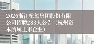 2026浙江杭氧集团股份有限公司招聘283人公告（杭州资本所属上市企业）