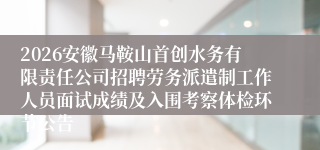 2026安徽马鞍山首创水务有限责任公司招聘劳务派遣制工作人员面试成绩及入围考察体检环节公告