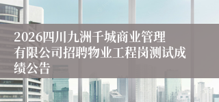 2026四川九洲千城商业管理有限公司招聘物业工程岗测试成绩公告