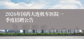 2026年国药大连机车医院一季度招聘公告