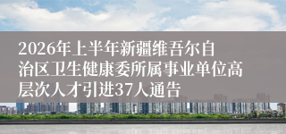 2026年上半年新疆维吾尔自治区卫生健康委所属事业单位高层次人才引进37人通告