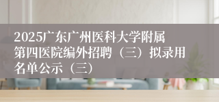 2025广东广州医科大学附属第四医院编外招聘（三）拟录用名单公示（三）