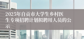 2025年自贡市大学生乡村医生专项招聘计划拟聘用人员的公示