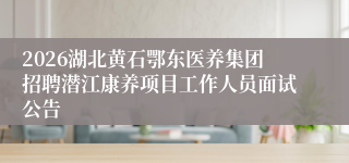 2026湖北黄石鄂东医养集团招聘潜江康养项目工作人员面试公告