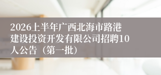 2026上半年广西北海市路港建设投资开发有限公司招聘10人公告（第一批）