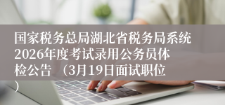 国家税务总局湖北省税务局系统2026年度考试录用公务员体检公告 （3月19日面试职位）