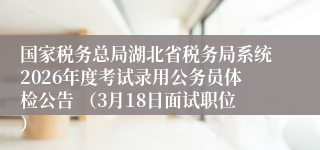 国家税务总局湖北省税务局系统2026年度考试录用公务员体检公告 （3月18日面试职位）