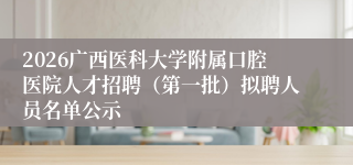 2026广西医科大学附属口腔医院人才招聘（第一批）拟聘人员名单公示