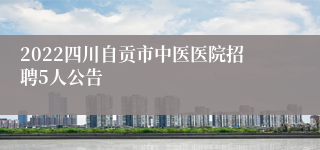 2022四川自贡市中医医院招聘5人公告