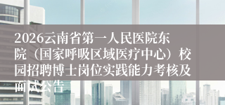 2026云南省第一人民医院东院（国家呼吸区域医疗中心）校园招聘博士岗位实践能力考核及面试公告