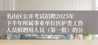 名山区公开考试招聘2025年下半年所属事业单位医护类工作人员拟聘用人员（第一批）的公示