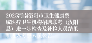 2025河南洛阳市卫生健康系统医疗卫生机构招聘联考（汝阳县）进一步检查及补检人员结果和进入考察人员公告