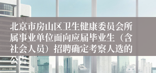 北京市房山区卫生健康委员会所属事业单位面向应届毕业生(含社会人员)招聘确定考察人选的公告