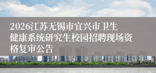 2026江苏无锡市宜兴市卫生健康系统研究生校园招聘现场资格复审公告