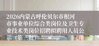 2026内蒙古呼伦贝尔市根河市事业单位综合类岗位及卫生专业技术类岗位招聘拟聘用人员公示（第三批）