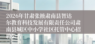 2026年甘肃张掖肃南县智达尔教育科技发展有限责任公司肃南县城区中小学社区托管中心招聘公告